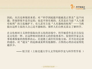 因此，从历史和现状来看，对“科学到底能不能被真正普及”这个问题，答案即使不是否定的，也是不容乐观的。尤其是在当前“人人都有权利”的主张掩护下，有人甚至主张“人有愚昧的权利”——当然提出这样主张的人自己是不愚昧的，那样人们自然无需去了解科学。 在文化相对主义和价值取向多元化的语境中，科学被看作是并且仅仅是文化的一种。在这种相对的和多元的价值体系中，促使科学家去从事艰难探索的热情和决心，在道德上或任何其他方面，并不比对足球的迷恋、对“超女”的追捧或某种其他独特、古怪的心理活动显得优越多少。  ------ 钮卫星（ 上海交通大学人文学院科学史与科学哲学系 ） 