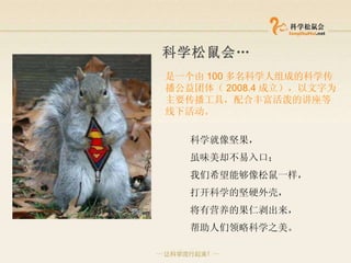 科学松鼠会 … 是一个由 100 多名 科学 人组成的科学传播公益团体（ 2008.4 成立），以文字为主要传播工具，配合丰富活泼的讲座等线下活动。 科学就像坚果， 虽味美却不易入口； 我们希望能够像松鼠一样， 打开科学的坚硬外壳， 将有营养的果仁剥出来， 帮助人们领略科学之美。   