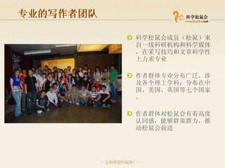 专业的写作者团队 科学松鼠会 成员（松鼠）来自一线科研机构和科学媒体， 在采写技巧和文章科学性上力求专业 作者群体专业分布广泛， 涉及各个理工学科 ；分布在中国、美国、英国等七个国家。 作者群体对松鼠会有着高度认同感，能够群策群力，推动松鼠会前进 