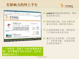 有影响力的网上平台 web2.0 风格的科普网站，即时发布科普文章 。 网站风格开放，任何人都可质疑文章内容，随时留言指出 。 注意利用网络力量，和网易等门户网站有着合作关系 。 通过会员文章结集，已经出版了一本科普书籍 。未来的出版计划也在制定中。 一年时间， 发表了 1300 多篇原创文章，总字数超过 500 万汉字 ，总点击量超过 800 万 。   