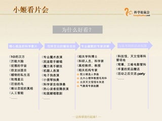 小姬看片会 精心挑选的科学影片 花样百出的暖场活动 专业幽默的专家讲解 10 的次方 万能大脑 优雅的宇宙 恐龙凶面目 植物的私生活 玫瑰星云 迁徙的鸟 难以忽视的真相 人工智能 …… 专业魔术表演 民谣歌手献唱 魔方高手献技  机器人表演 电子狗表演 小提琴独奏 科学家吉他弹奏 热心读者街舞表演 松鼠献唱歌剧 …… 相关学科博士 科研人员、科学家 高校教师、教授 相关机构专家 院士候选人李淼 北大心理学教授毛利华 北京天文馆馆长朱进 气象局专家赵鹏 与众不同的活动氛围 科技馆、天文馆等科普场地 穹幕、三维电影管科 丰富的奖品赠送 活动之后交流 party …… 为什么好看？ 