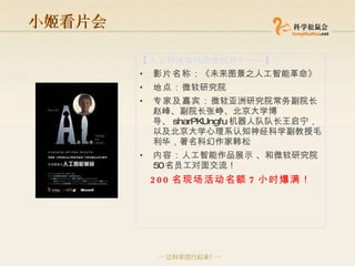 小姬看片会 【 人工智能如何改变世界？ …… 】 影片名称： 《未来图景之人工智能革命》 地点： 微软研究院 专家及嘉宾： 微软亚洲研究院常务副院长赵峰、副院长张峥、北京大学博导、 sharPKUngfu 机器人队队长王启宁，以及北京大学心理系认知神经科学副教授毛利华，著名科幻作家韩松 内容： 人工智能作品展示 、和微软研究院 50 名员工对面交流！  200 名现场活动名额 7 小时爆满！ 