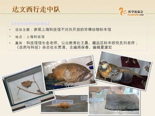 达文西行走中队 【 穿梭在 “ 非典型 ” 动物园 】 活动主题： 参观上海科技馆不对外开放的珍稀动物标本馆 地点：上海科技馆   嘉宾： 科技馆馆长金老师、公众教育处王晨、藏品区标本研究员刘老师；《自然与科技》杂志社长贾清、主编周保春、编辑夏建宏  