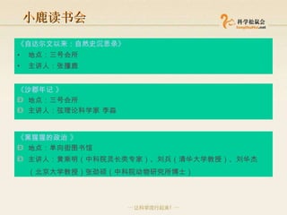 小鹿读书会 《自达尔文以来：自然史沉思录》 地点：三号会所  主讲人：张撞鹿  《沙郡年记 》 地点：三号会所  主讲人：弦理论科学家 李淼  《黑猩猩的政治 》 地点：单向街图书馆  主讲人：黄乘明（中科院灵长类专家）、刘兵（清华大学教授）、刘华杰（北京大学教授）张劲硕（中科院动物研究所博士）   