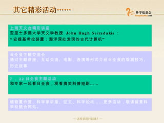 其它精彩活动 …… 上海天文台精彩讲座 亚里士多德大学天文学教授  John Hugh Seiradakis ： “ 安提基希拉装置：海洋深处发现的古代计算机 ”   日全食主题交流会   通过主题讲座、互动交流、电影、表演等形式介绍日全食的观测技巧、历史故事   7 ． 22 日全食主题活动 和专家一起看日全食，观看搞笑科普短剧 …… 植物夏令营、科学家讲座、征文、科学论坛 …… 更多活动，敬请留意科学松鼠会网站。 