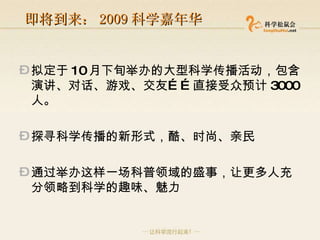 即将到来： 2009 科学嘉年华 拟定于 10 月下旬举办的大型科学传播活动，包含演讲、对话、游戏、交友……直接受众预计 3000 人。 探寻科学传播的新形式，酷、时尚、亲民 通过举办这样一场科普领域的盛事，让更多人充分领略到科学的趣味、魅力 