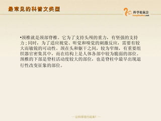颈椎就是颈部脊椎。它为了支持头颅的重力，有坚强的支持力 ; 同时，为了适应视觉、听觉和嗅觉的刺激反应，需要有较大而敏锐的可动性。颈在头和躯干之间，较为窄细，有重要组织器官密集其中，而在结构上是人体各部中较为脆弱的部位。颈椎的下部是脊柱活动度较大的部位，也是脊柱中最早出现退行性改变征象的部位。   最常见的科普文类型 
