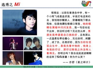 琪琪说：以前在香港念中学，有一个小阿飞老是追求我，半夜打电话来约会，我怕他吵醒家人，穿着睡袍下楼去骂他，但是他蹲在楼梯口等我， 他的眼睛在黑暗中闪闪发亮 ，我一句话也说不出来，你没听过吧？无论怎么样， 男朋友我希望是自己挑的好 ，总有那么一点温柔在牵动着心，无论如何，闹翻了，成了仇，还是好的，因为 当初在芸芸众生中，是我先看中他的，他身上有我的印记，那印记除我之外没有人看得见。 你明白吗？我也说起迷迷糊糊的话来了——家豪！你为什么哭？   —— 亦舒《星之碎片》 