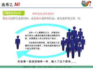 当你一个人默默的认为，你喜欢的选手是台上最美的最帅的最会唱歌的时候，你需要找人来认同你这个观点； 当如果你在群体里，每天接受几百遍类似观点的轰炸，你就会越来越对这个观点深信不疑。   神经病是会传染的！ 你 接受 这样信息的同时，也会 输出 这样的信息，成为轰炸别人的一员。 你就像一袋速溶咖啡一样，融入了这个群体…… 群体化的加深 