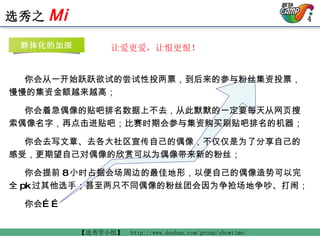   让爱更爱，让恨更恨！ 你会从一开始跃跃欲试的尝试性投两票，到后来的参与粉丝集资投票，慢慢的集资金额越来越高； 你会着急偶像的贴吧排名数据上不去，从此默默的一定要每天从网页搜索偶像名字，再点击进贴吧；比赛时期会参与集资购买刷贴吧排名的机器； 你会去写文章、去各大社区宣传自己的偶像，不仅仅是为了分享自己的感受，更期望自己对偶像的欣赏可以为偶像带来新的粉丝； 你会提前 8 小时占据会场周边的最佳地形，以便自己的偶像造势可以完全 pk 过其他选手；甚至两只不同偶像的粉丝团会因为争抢场地争吵、打闹； 你会…… 群体化的加深 