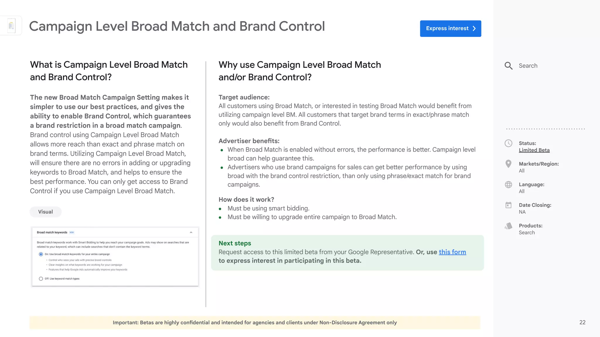 Important: Betas are highly confidential and intended for agencies and clients under Non-Disclosure Agreement only 22
Status:
Limited Beta
Markets/Region:
All
Language:
All
Date Closing:
NA
Products:
Search
Why use Campaign Level Broad Match
and/or Brand Control?
Target audience:
All customers using Broad Match, or interested in testing Broad Match would benefit from
utilizing campaign level BM. All customers that target brand terms in exact/phrase match
only would also benefit from Brand Control.
Advertiser benefits:
● When Broad Match is enabled without errors, the performance is better. Campaign level
broad can help guarantee this.
● Advertisers who use brand campaigns for sales can get better performance by using
broad with the brand control restriction, than only using phrase/exact match for brand
campaigns.
How does it work?
● Must be using smart bidding.
● Must be willing to upgrade entire campaign to Broad Match.
Next steps
Request access to this limited beta from your Google Representative. Or, use this form
to express interest in participating in this beta.
What is Campaign Level Broad Match
and Brand Control?
The new Broad Match Campaign Setting makes it
simpler to use our best practices, and gives the
ability to enable Brand Control, which guarantees
a brand restriction in a broad match campaign.
Brand control using Campaign Level Broad Match
allows more reach than exact and phrase match on
brand terms. Utilizing Campaign Level Broad Match,
will ensure there are no errors in adding or upgrading
keywords to Broad Match, and helps to ensure the
best performance. You can only get access to Brand
Control if you use Campaign Level Broad Match.
Campaign Level Broad Match and Brand Control
Search
Visual
Express interest
 