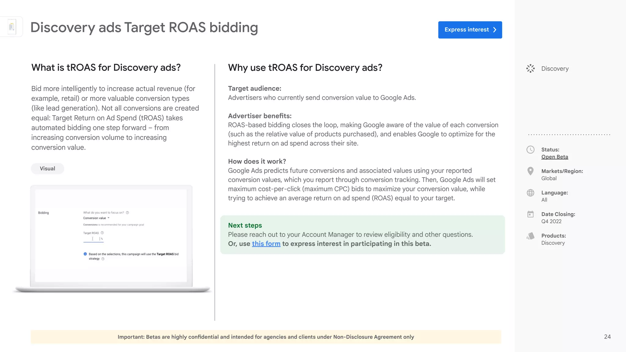 Important: Betas are highly confidential and intended for agencies and clients under Non-Disclosure Agreement only 24
Status:
Open Beta
Markets/Region:
Global
Language:
All
Date Closing:
Q4 2022
Products:
Discovery
What is tROAS for Discovery ads?
Bid more intelligently to increase actual revenue (for
example, retail) or more valuable conversion types
(like lead generation). Not all conversions are created
equal: Target Return on Ad Spend (tROAS) takes
automated bidding one step forward – from
increasing conversion volume to increasing
conversion value.
Discovery ads Target ROAS bidding
Discovery
Visual
Why use tROAS for Discovery ads?
Target audience:
Advertisers who currently send conversion value to Google Ads.
Advertiser benefits:
ROAS-based bidding closes the loop, making Google aware of the value of each conversion
(such as the relative value of products purchased), and enables Google to optimize for the
highest return on ad spend across their site.
How does it work?
Google Ads predicts future conversions and associated values using your reported
conversion values, which you report through conversion tracking. Then, Google Ads will set
maximum cost-per-click (maximum CPC) bids to maximize your conversion value, while
trying to achieve an average return on ad spend (ROAS) equal to your target.
Next steps
Please reach out to your Account Manager to review eligibility and other questions.
Or, use this form to express interest in participating in this beta.
Express interest
 