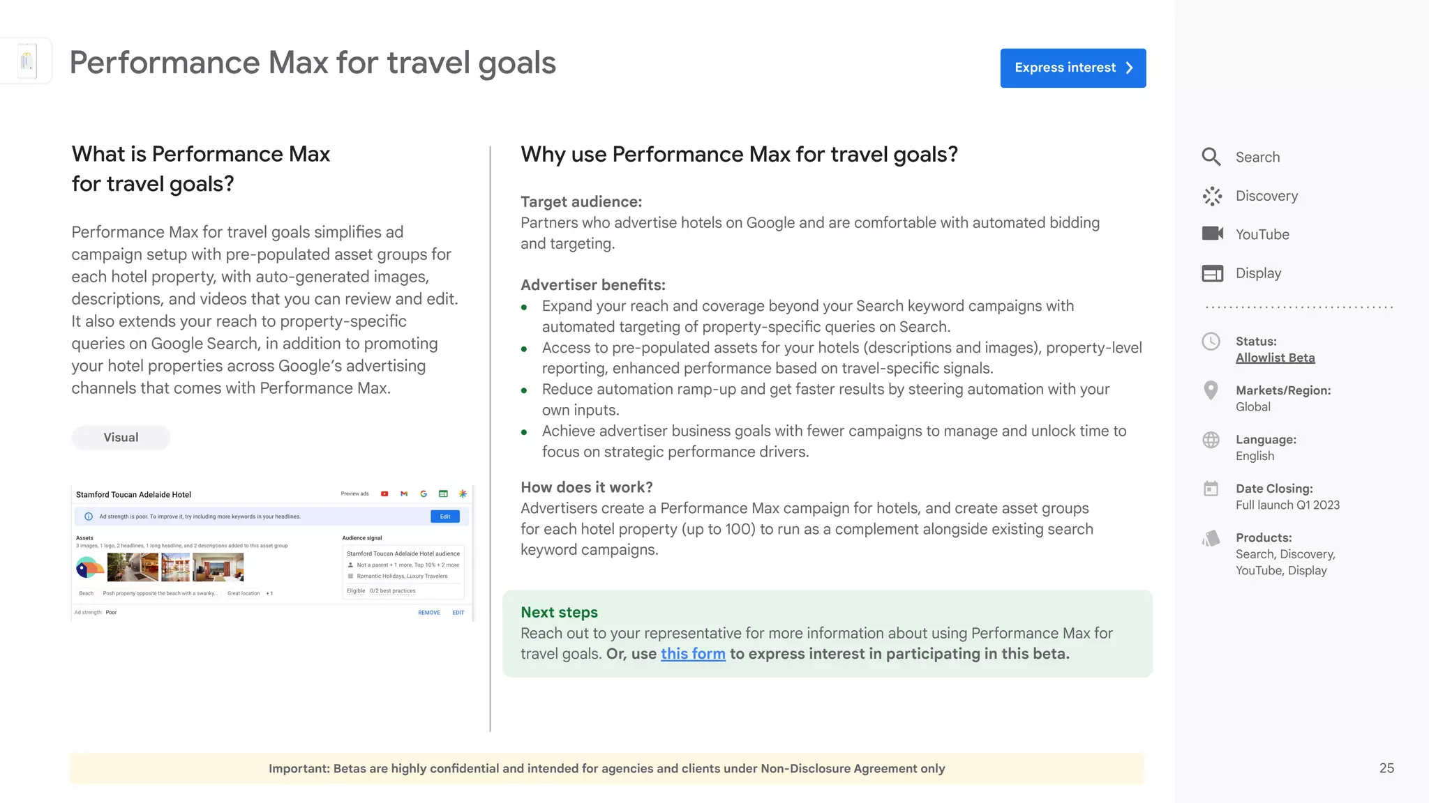 Important: Betas are highly confidential and intended for agencies and clients under Non-Disclosure Agreement only 25
Search
Discovery
YouTube
Display
Status:
Allowlist Beta
Markets/Region:
Global
Language:
English
Date Closing:
Full launch Q1 2023
Products:
Search, Discovery,
YouTube, Display
Why use Performance Max for travel goals?
Target audience:
Partners who advertise hotels on Google and are comfortable with automated bidding
and targeting.
Advertiser benefits:
● Expand your reach and coverage beyond your Search keyword campaigns with
automated targeting of property-specific queries on Search.
● Access to pre-populated assets for your hotels (descriptions and images), property-level
reporting, enhanced performance based on travel-specific signals.
● Reduce automation ramp-up and get faster results by steering automation with your
own inputs.
● Achieve advertiser business goals with fewer campaigns to manage and unlock time to
focus on strategic performance drivers.
How does it work?
Advertisers create a Performance Max campaign for hotels, and create asset groups
for each hotel property (up to 100) to run as a complement alongside existing search
keyword campaigns.
Next steps
Reach out to your representative for more information about using Performance Max for
travel goals. Or, use this form to express interest in participating in this beta.
What is Performance Max
for travel goals?
Performance Max for travel goals simplifies ad
campaign setup with pre-populated asset groups for
each hotel property, with auto-generated images,
descriptions, and videos that you can review and edit.
It also extends your reach to property-specific
queries on Google Search, in addition to promoting
your hotel properties across Google’s advertising
channels that comes with Performance Max.
Visual
Performance Max for travel goals Express interest
 