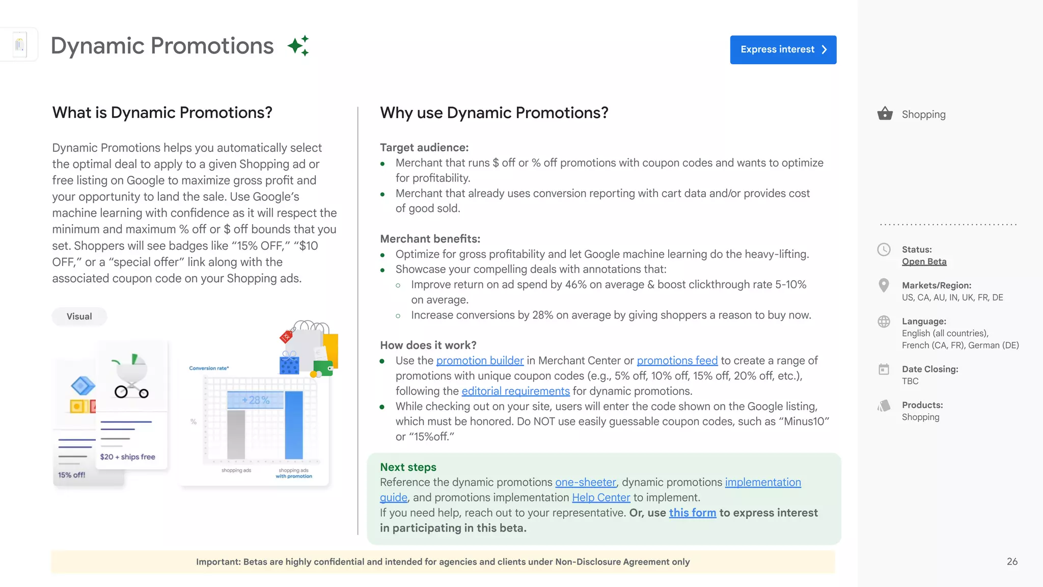 Important: Betas are highly confidential and intended for agencies and clients under Non-Disclosure Agreement only 26
Status:
Open Beta
Markets/Region:
US, CA, AU, IN, UK, FR, DE
Language:
English (all countries),
French (CA, FR), German (DE)
Date Closing:
TBC
Products:
Shopping
Why use Dynamic Promotions?
Target audience:
● Merchant that runs $ off or % off promotions with coupon codes and wants to optimize
for profitability.
● Merchant that already uses conversion reporting with cart data and/or provides cost
of good sold.
Merchant benefits:
● Optimize for gross profitability and let Google machine learning do the heavy-lifting.
● Showcase your compelling deals with annotations that:
○ Improve return on ad spend by 46% on average & boost clickthrough rate 5-10%
on average.
○ Increase conversions by 28% on average by giving shoppers a reason to buy now.
How does it work?
● Use the promotion builder in Merchant Center or promotions feed to create a range of
promotions with unique coupon codes (e.g., 5% off, 10% off, 15% off, 20% off, etc.),
following the editorial requirements for dynamic promotions.
● While checking out on your site, users will enter the code shown on the Google listing,
which must be honored. Do NOT use easily guessable coupon codes, such as “Minus10”
or “15%off.”
Next steps
Reference the dynamic promotions one-sheeter, dynamic promotions implementation
guide, and promotions implementation Help Center to implement.
If you need help, reach out to your representative. Or, use this form to express interest
in participating in this beta.
What is Dynamic Promotions?
Dynamic Promotions helps you automatically select
the optimal deal to apply to a given Shopping ad or
free listing on Google to maximize gross profit and
your opportunity to land the sale. Use Google’s
machine learning with confidence as it will respect the
minimum and maximum % off or $ off bounds that you
set. Shoppers will see badges like “15% OFF,” “$10
OFF,” or a “special offer” link along with the
associated coupon code on your Shopping ads.
Dynamic Promotions
Visual
Shopping
Express interest
 