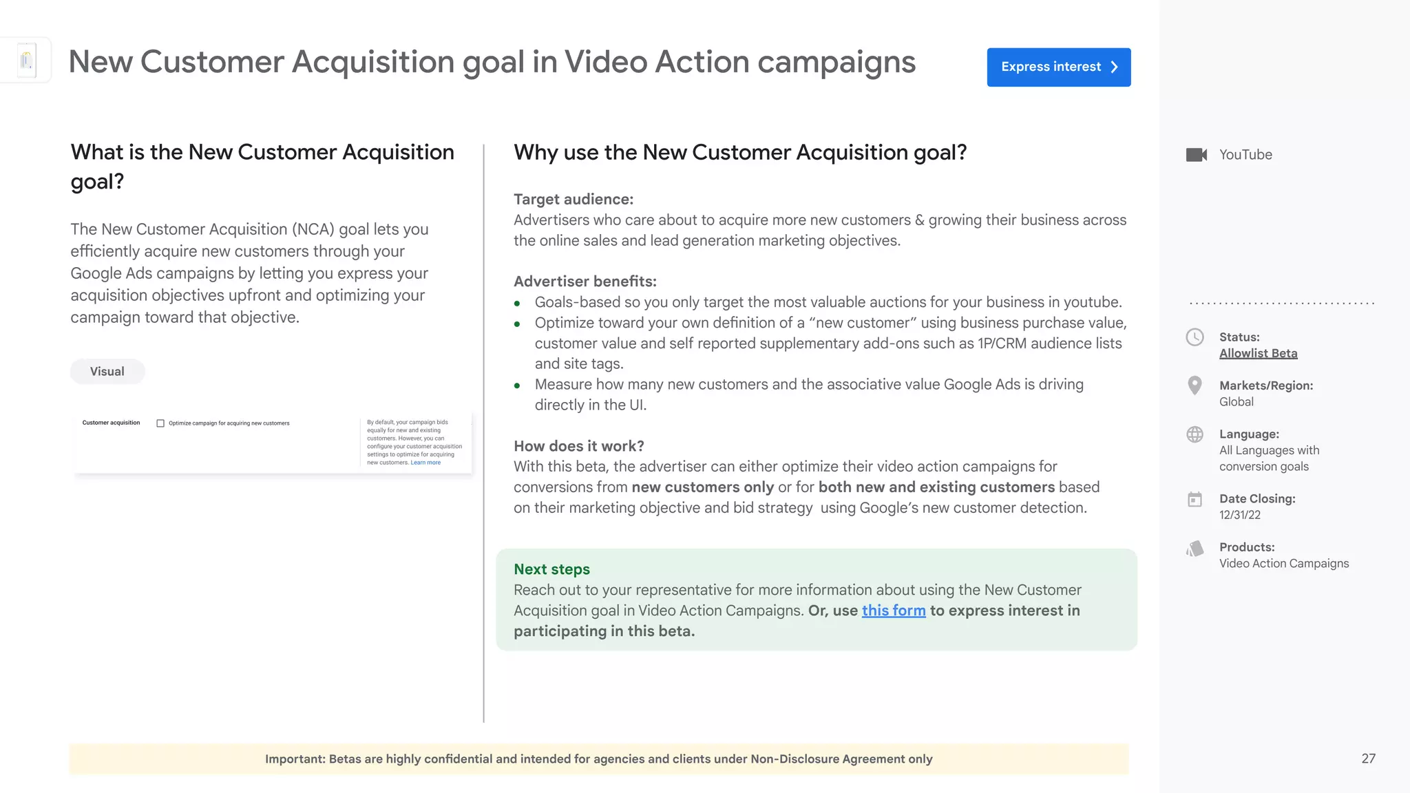 Important: Betas are highly confidential and intended for agencies and clients under Non-Disclosure Agreement only 27
Status:
Allowlist Beta
Markets/Region:
Global
Language:
All Languages with
conversion goals
Date Closing:
12/31/22
Products:
Video Action Campaigns
Why use the New Customer Acquisition goal?
Target audience:
Advertisers who care about to acquire more new customers & growing their business across
the online sales and lead generation marketing objectives.
Advertiser benefits:
● Goals-based so you only target the most valuable auctions for your business in youtube.
● Optimize toward your own definition of a “new customer” using business purchase value,
customer value and self reported supplementary add-ons such as 1P/CRM audience lists
and site tags.
● Measure how many new customers and the associative value Google Ads is driving
directly in the UI.
How does it work?
With this beta, the advertiser can either optimize their video action campaigns for
conversions from new customers only or for both new and existing customers based
on their marketing objective and bid strategy using Google’s new customer detection.
Next steps
Reach out to your representative for more information about using the New Customer
Acquisition goal in Video Action Campaigns. Or, use this form to express interest in
participating in this beta.
What is the New Customer Acquisition
goal?
The New Customer Acquisition (NCA) goal lets you
efficiently acquire new customers through your
Google Ads campaigns by letting you express your
acquisition objectives upfront and optimizing your
campaign toward that objective.
New Customer Acquisition goal in Video Action campaigns
Visual
YouTube
Express interest
 
