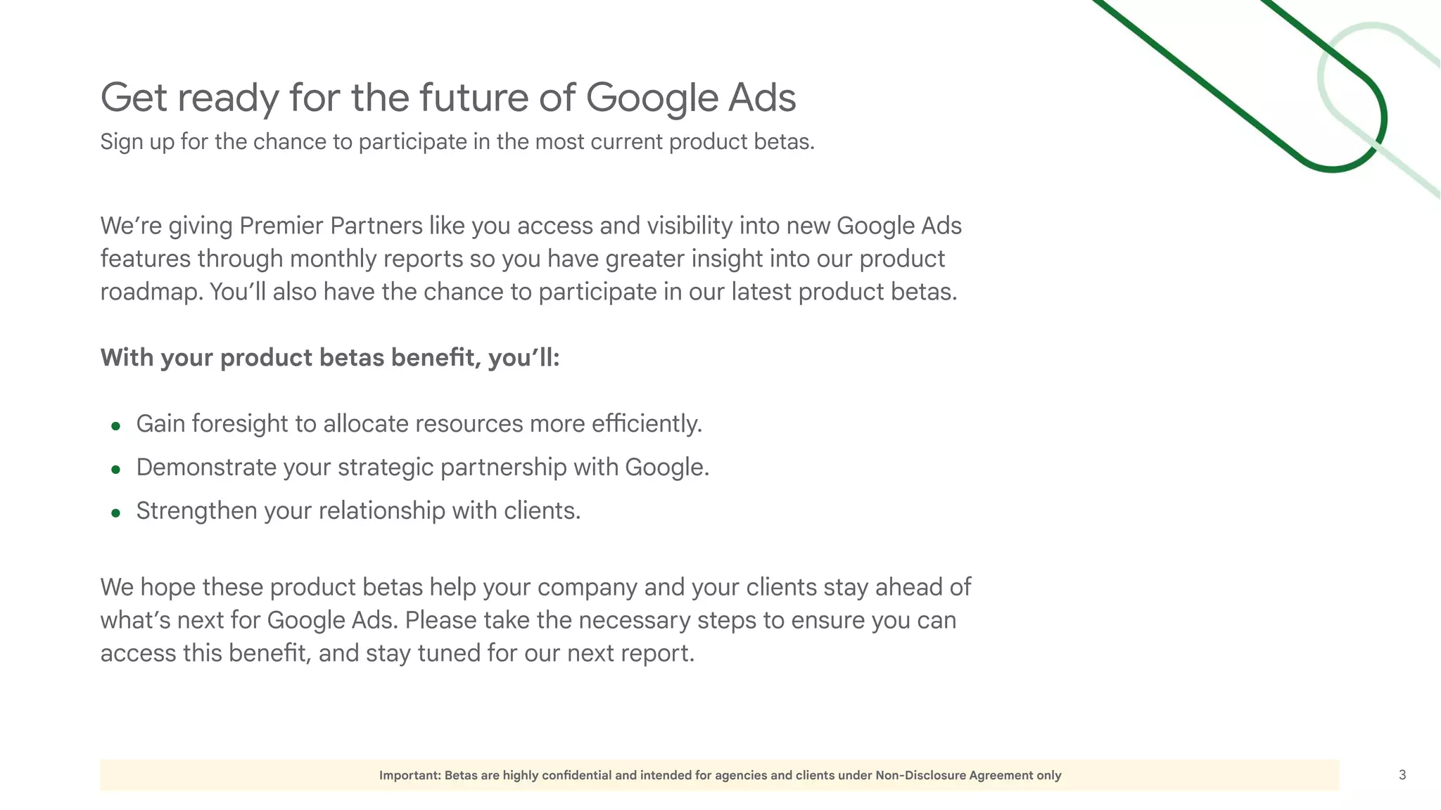 3
Important: Betas are highly confidential and intended for agencies and clients under Non-Disclosure Agreement only
Get ready for the future of Google Ads
Sign up for the chance to participate in the most current product betas.
We’re giving Premier Partners like you access and visibility into new Google Ads
features through monthly reports so you have greater insight into our product
roadmap. You’ll also have the chance to participate in our latest product betas.
With your product betas benefit, you’ll:
● Gain foresight to allocate resources more efficiently.
● Demonstrate your strategic partnership with Google.
● Strengthen your relationship with clients.
We hope these product betas help your company and your clients stay ahead of
what’s next for Google Ads. Please take the necessary steps to ensure you can
access this benefit, and stay tuned for our next report.
 