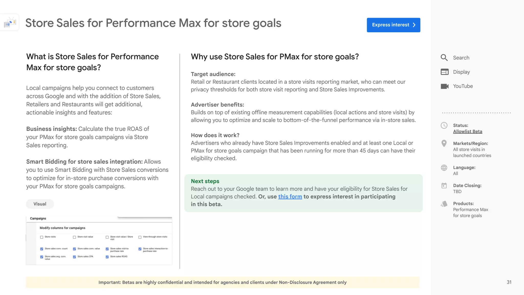 Important: Betas are highly confidential and intended for agencies and clients under Non-Disclosure Agreement only 31
Status:
Allowlist Beta
Markets/Region:
All store visits in
launched countries
Language:
All
Date Closing:
TBD
Products:
Performance Max
for store goals
Why use Store Sales for PMax for store goals?
Target audience:
Retail or Restaurant clients located in a store visits reporting market, who can meet our
privacy thresholds for both store visit reporting and Store Sales Improvements.
Advertiser benefits:
Builds on top of existing offline measurement capabilities (local actions and store visits) by
allowing you to optimize and scale to bottom-of-the-funnel performance via in-store sales.
How does it work?
Advertisers who already have Store Sales Improvements enabled and at least one Local or
PMax for store goals campaign that has been running for more than 45 days can have their
eligibility checked.
Next steps
Reach out to your Google team to learn more and have your eligibility for Store Sales for
Local campaigns checked. Or, use this form to express interest in participating
in this beta.
What is Store Sales for Performance
Max for store goals?
Local campaigns help you connect to customers
across Google and with the addition of Store Sales,
Retailers and Restaurants will get additional,
actionable insights and features:
Business insights: Calculate the true ROAS of
your PMax for store goals campaigns via Store
Sales reporting.
Smart Bidding for store sales integration: Allows
you to use Smart Bidding with Store Sales conversions
to optimize for in-store purchase conversions with
your PMax for store goals campaigns.
Store Sales for Performance Max for store goals
Visual
Search
Display
YouTube
Express interest
 