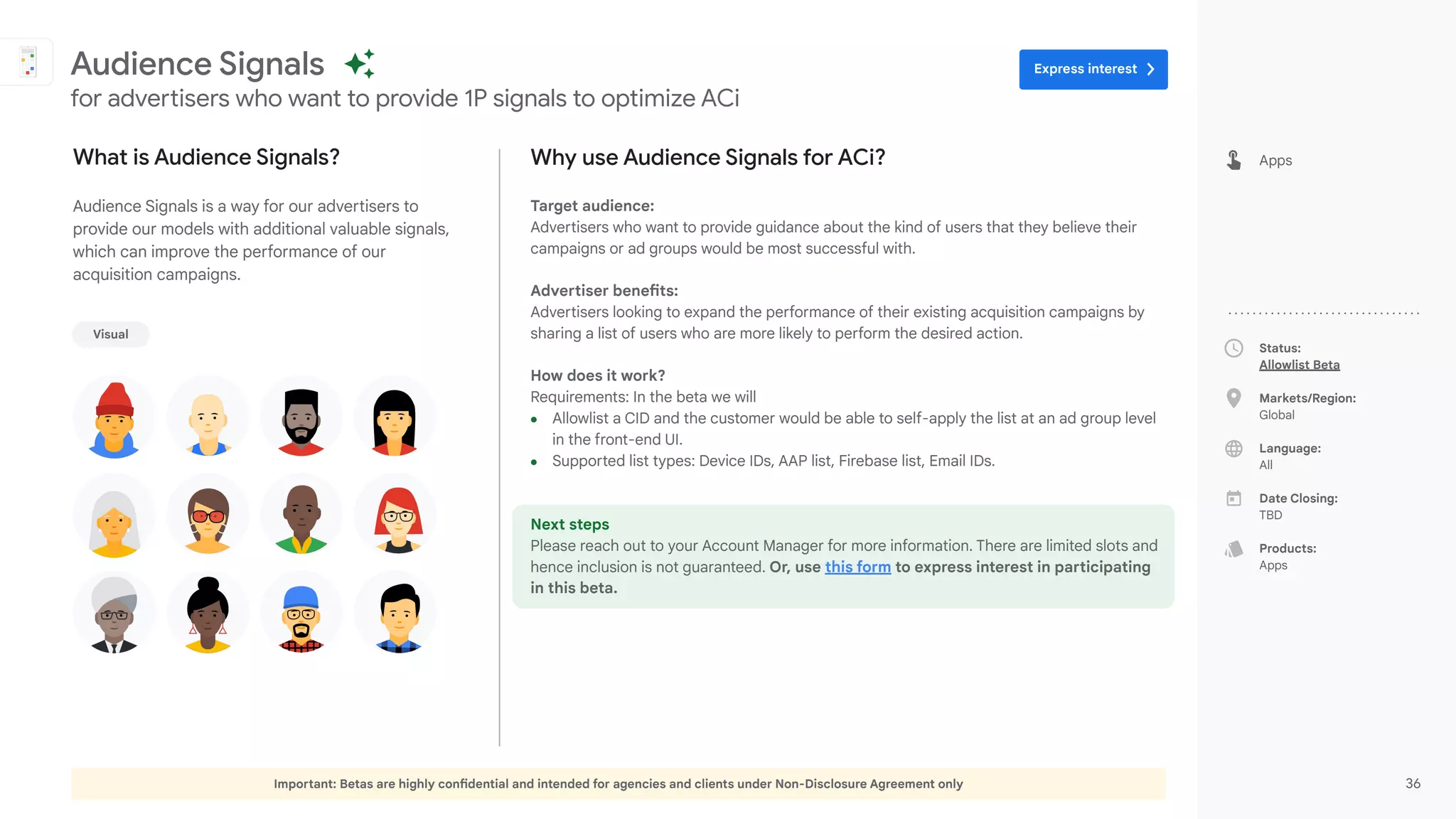 Important: Betas are highly confidential and intended for agencies and clients under Non-Disclosure Agreement only 36
Status:
Allowlist Beta
Markets/Region:
Global
Language:
All
Date Closing:
TBD
Products:
Apps
Why use Audience Signals for ACi?
Target audience:
Advertisers who want to provide guidance about the kind of users that they believe their
campaigns or ad groups would be most successful with.
Advertiser benefits:
Advertisers looking to expand the performance of their existing acquisition campaigns by
sharing a list of users who are more likely to perform the desired action.
How does it work?
Requirements: In the beta we will
● Allowlist a CID and the customer would be able to self-apply the list at an ad group level
in the front-end UI.
● Supported list types: Device IDs, AAP list, Firebase list, Email IDs.
Next steps
Please reach out to your Account Manager for more information. There are limited slots and
hence inclusion is not guaranteed. Or, use this form to express interest in participating
in this beta.
What is Audience Signals?
Audience Signals is a way for our advertisers to
provide our models with additional valuable signals,
which can improve the performance of our
acquisition campaigns.
Audience Signals
for advertisers who want to provide 1P signals to optimize ACi
Apps
Visual
Express interest
 