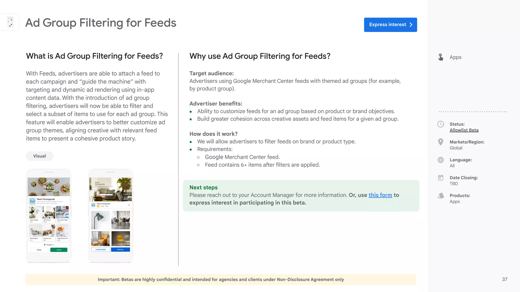 Important: Betas are highly confidential and intended for agencies and clients under Non-Disclosure Agreement only 37
Status:
Allowlist Beta
Markets/Region:
Global
Language:
All
Date Closing:
TBD
Products:
Apps
Why use Ad Group Filtering for Feeds?
Target audience:
Advertisers using Google Merchant Center feeds with themed ad groups (for example,
by product group).
Advertiser benefits:
● Ability to customize feeds for an ad group based on product or brand objectives.
● Build greater cohesion across creative assets and feed items for a given ad group.
How does it work?
● We will allow advertisers to filter feeds on brand or product type.
● Requirements:
○ Google Merchant Center feed.
○ Feed contains 6+ items after filters are applied.
Next steps
Please reach out to your Account Manager for more information. Or, use this form to
express interest in participating in this beta.
What is Ad Group Filtering for Feeds?
With Feeds, advertisers are able to attach a feed to
each campaign and “guide the machine” with
targeting and dynamic ad rendering using in-app
content data. With the introduction of ad group
filtering, advertisers will now be able to filter and
select a subset of items to use for each ad group. This
feature will enable advertisers to better customize ad
group themes, aligning creative with relevant feed
items to present a cohesive product story.
Ad Group Filtering for Feeds
Apps
Visual
Express interest
 