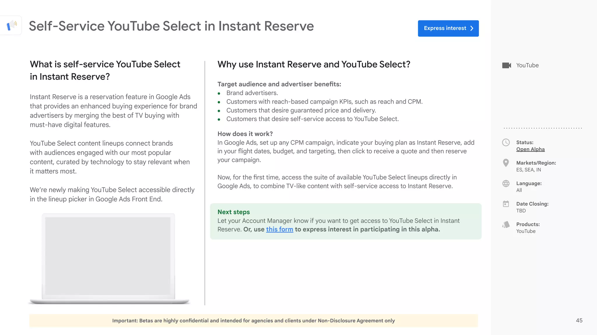 Important: Betas are highly confidential and intended for agencies and clients under Non-Disclosure Agreement only 45
Status:
Open Alpha
Markets/Region:
ES, SEA, IN
Language:
All
Date Closing:
TBD
Products:
YouTube
Why use Instant Reserve and YouTube Select?
Target audience and advertiser benefits:
● Brand advertisers.
● Customers with reach-based campaign KPIs, such as reach and CPM.
● Customers that desire guaranteed price and delivery.
● Customers that desire self-service access to YouTube Select.
How does it work?
In Google Ads, set up any CPM campaign, indicate your buying plan as Instant Reserve, add
in your flight dates, budget, and targeting, then click to receive a quote and then reserve
your campaign.
Now, for the first time, access the suite of available YouTube Select lineups directly in
Google Ads, to combine TV-like content with self-service access to Instant Reserve.
Next steps
Let your Account Manager know if you want to get access to YouTube Select in Instant
Reserve. Or, use this form to express interest in participating in this alpha.
What is self-service YouTube Select
in Instant Reserve?
Instant Reserve is a reservation feature in Google Ads
that provides an enhanced buying experience for brand
advertisers by merging the best of TV buying with
must-have digital features.
YouTube Select content lineups connect brands
with audiences engaged with our most popular
content, curated by technology to stay relevant when
it matters most.
We’re newly making YouTube Select accessible directly
in the lineup picker in Google Ads Front End.
YouTube
Self-Service YouTube Select in Instant Reserve Express interest
 