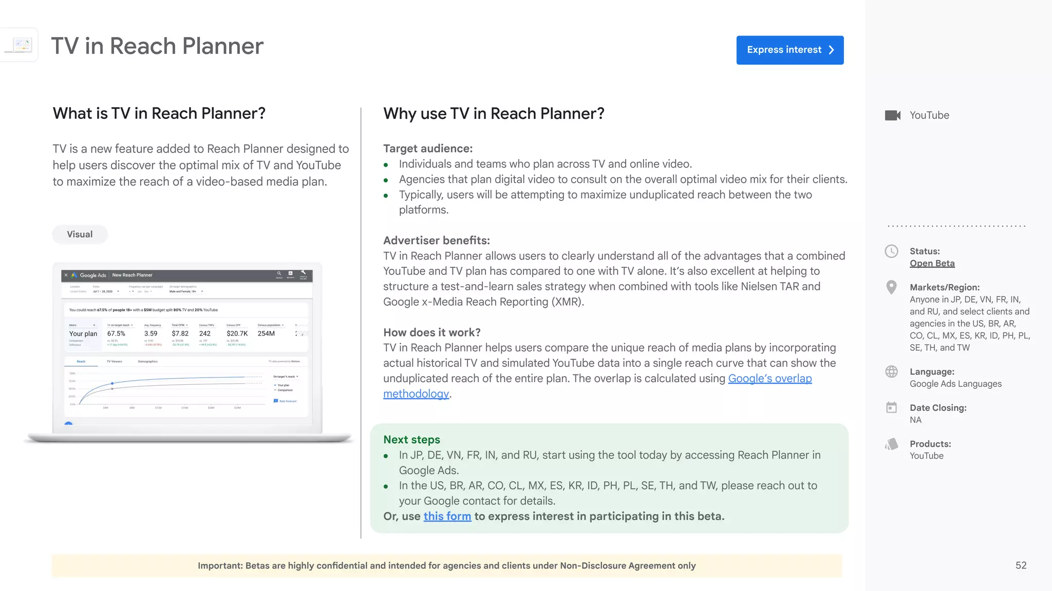 Important: Betas are highly confidential and intended for agencies and clients under Non-Disclosure Agreement only 52
Status:
Open Beta
Markets/Region:
Anyone in JP, DE, VN, FR, IN,
and RU, and select clients and
agencies in the US, BR, AR,
CO, CL, MX, ES, KR, ID, PH, PL,
SE, TH, and TW
Language:
Google Ads Languages
Date Closing:
NA
Products:
YouTube
Why use TV in Reach Planner?
Target audience:
● Individuals and teams who plan across TV and online video.
● Agencies that plan digital video to consult on the overall optimal video mix for their clients.
● Typically, users will be attempting to maximize unduplicated reach between the two
platforms.
Advertiser benefits:
TV in Reach Planner allows users to clearly understand all of the advantages that a combined
YouTube and TV plan has compared to one with TV alone. It’s also excellent at helping to
structure a test-and-learn sales strategy when combined with tools like Nielsen TAR and
Google x-Media Reach Reporting (XMR).
How does it work?
TV in Reach Planner helps users compare the unique reach of media plans by incorporating
actual historical TV and simulated YouTube data into a single reach curve that can show the
unduplicated reach of the entire plan. The overlap is calculated using Google’s overlap
methodology.
Next steps
● In JP, DE, VN, FR, IN, and RU, start using the tool today by accessing Reach Planner in
Google Ads.
● In the US, BR, AR, CO, CL, MX, ES, KR, ID, PH, PL, SE, TH, and TW, please reach out to
your Google contact for details.
Or, use this form to express interest in participating in this beta.
What is TV in Reach Planner?
TV is a new feature added to Reach Planner designed to
help users discover the optimal mix of TV and YouTube
to maximize the reach of a video-based media plan.
TV in Reach Planner
Visual
YouTube
Express interest
 