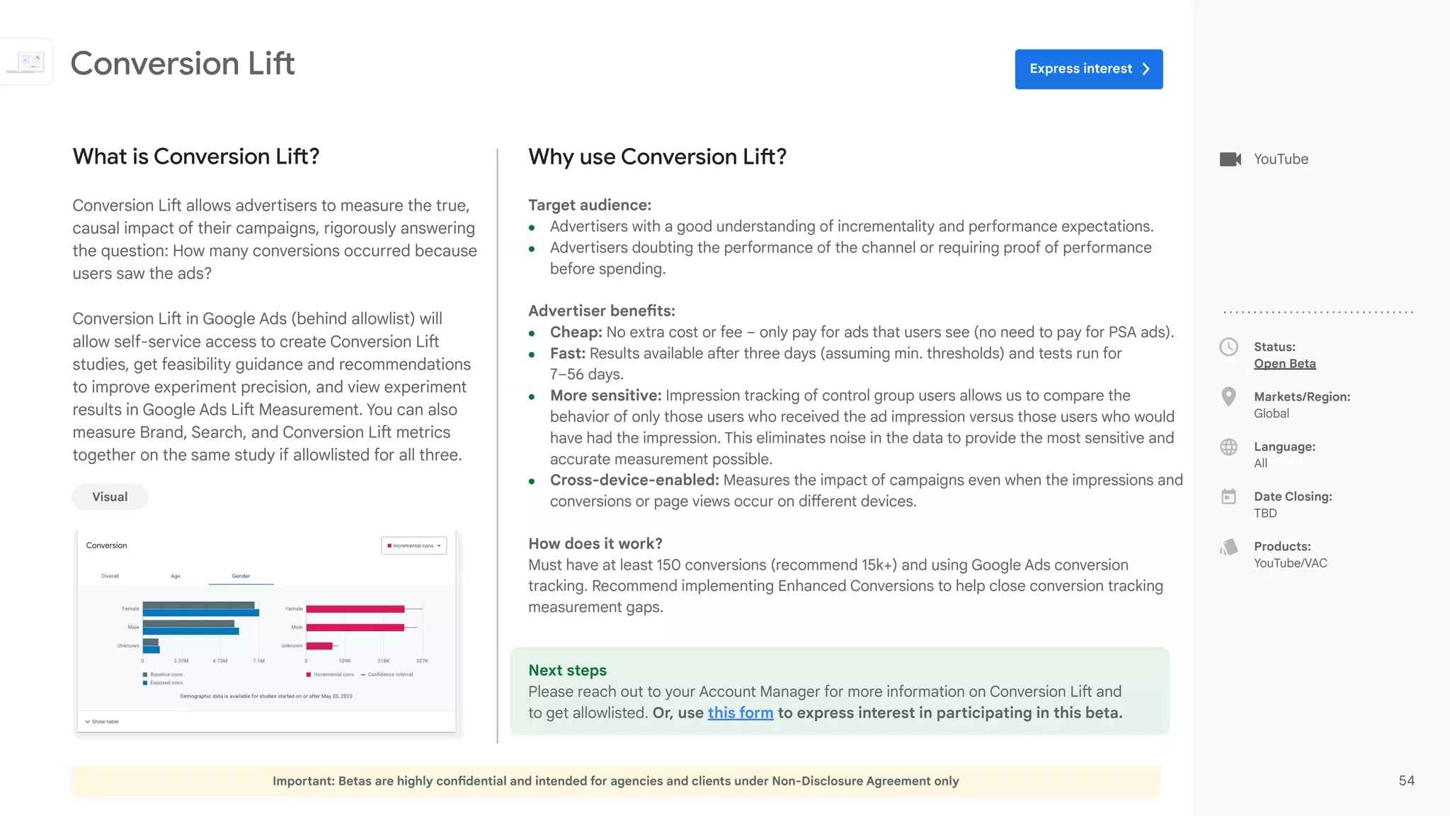 Important: Betas are highly confidential and intended for agencies and clients under Non-Disclosure Agreement only 54
Status:
Open Beta
Markets/Region:
Global
Language:
All
Date Closing:
TBD
Products:
YouTube/VAC
Why use Conversion Lift?
Target audience:
● Advertisers with a good understanding of incrementality and performance expectations.
● Advertisers doubting the performance of the channel or requiring proof of performance
before spending.
Advertiser benefits:
● Cheap: No extra cost or fee – only pay for ads that users see (no need to pay for PSA ads).
● Fast: Results available after three days (assuming min. thresholds) and tests run for
7–56 days.
● More sensitive: Impression tracking of control group users allows us to compare the
behavior of only those users who received the ad impression versus those users who would
have had the impression. This eliminates noise in the data to provide the most sensitive and
accurate measurement possible.
● Cross-device-enabled: Measures the impact of campaigns even when the impressions and
conversions or page views occur on different devices.
How does it work?
Must have at least 150 conversions (recommend 15k+) and using Google Ads conversion
tracking. Recommend implementing Enhanced Conversions to help close conversion tracking
measurement gaps.
Next steps
Please reach out to your Account Manager for more information on Conversion Lift and
to get allowlisted. Or, use this form to express interest in participating in this beta.
What is Conversion Lift?
Conversion Lift allows advertisers to measure the true,
causal impact of their campaigns, rigorously answering
the question: How many conversions occurred because
users saw the ads?
Conversion Lift in Google Ads (behind allowlist) will
allow self-service access to create Conversion Lift
studies, get feasibility guidance and recommendations
to improve experiment precision, and view experiment
results in Google Ads Lift Measurement. You can also
measure Brand, Search, and Conversion Lift metrics
together on the same study if allowlisted for all three.
Conversion Lift
Visual
YouTube
Express interest
 