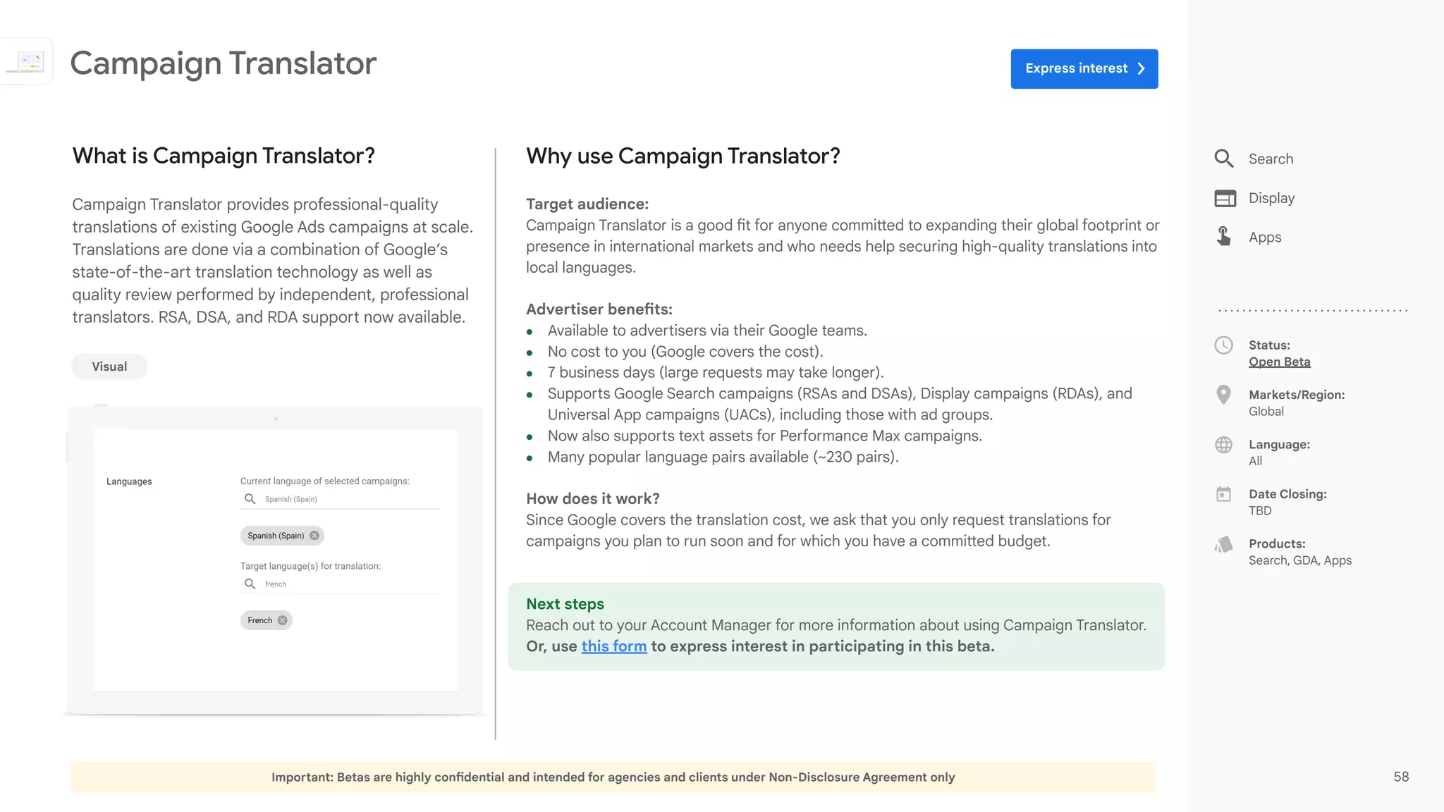 Important: Betas are highly confidential and intended for agencies and clients under Non-Disclosure Agreement only 58
Status:
Open Beta
Markets/Region:
Global
Language:
All
Date Closing:
TBD
Products:
Search, GDA, Apps
Why use Campaign Translator?
Target audience:
Campaign Translator is a good fit for anyone committed to expanding their global footprint or
presence in international markets and who needs help securing high-quality translations into
local languages.
Advertiser benefits:
● Available to advertisers via their Google teams.
● No cost to you (Google covers the cost).
● 7 business days (large requests may take longer).
● Supports Google Search campaigns (RSAs and DSAs), Display campaigns (RDAs), and
Universal App campaigns (UACs), including those with ad groups.
● Now also supports text assets for Performance Max campaigns.
● Many popular language pairs available (~230 pairs).
How does it work?
Since Google covers the translation cost, we ask that you only request translations for
campaigns you plan to run soon and for which you have a committed budget.
Next steps
Reach out to your Account Manager for more information about using Campaign Translator.
Or, use this form to express interest in participating in this beta.
What is Campaign Translator?
Campaign Translator provides professional-quality
translations of existing Google Ads campaigns at scale.
Translations are done via a combination of Google’s
state-of-the-art translation technology as well as
quality review performed by independent, professional
translators. RSA, DSA, and RDA support now available.
Campaign Translator
Visual
Search
Display
Apps
Express interest
 