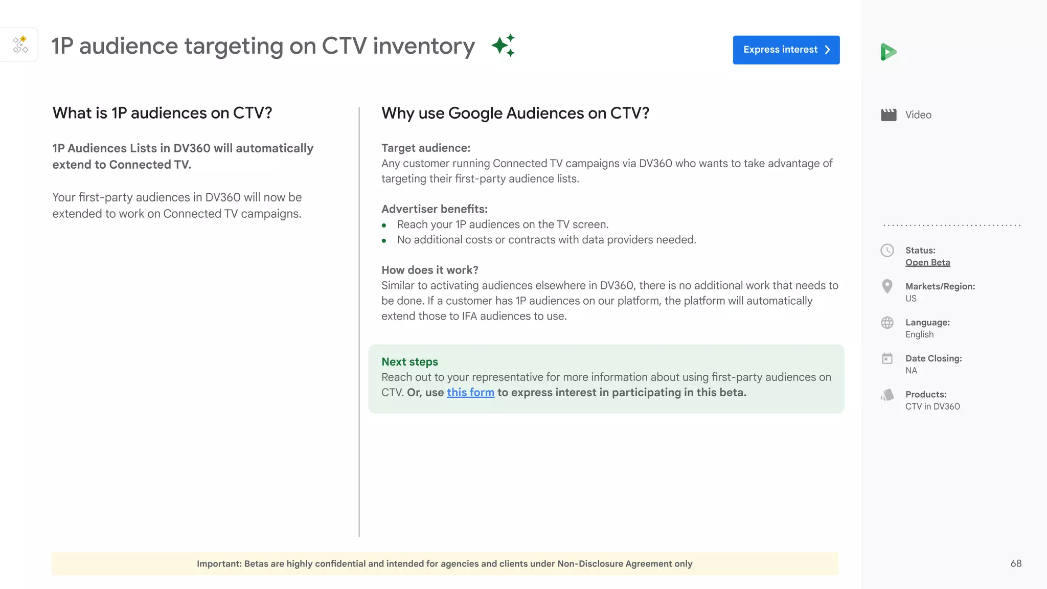Important: Betas are highly confidential and intended for agencies and clients under Non-Disclosure Agreement only 68
Status:
Open Beta
Markets/Region:
US
Language:
English
Date Closing:
NA
Products:
CTV in DV360
Why use Google Audiences on CTV?
Target audience:
Any customer running Connected TV campaigns via DV360 who wants to take advantage of
targeting their first-party audience lists.
Advertiser benefits:
● Reach your 1P audiences on the TV screen.
● No additional costs or contracts with data providers needed.
How does it work?
Similar to activating audiences elsewhere in DV360, there is no additional work that needs to
be done. If a customer has 1P audiences on our platform, the platform will automatically
extend those to IFA audiences to use.
Next steps
Reach out to your representative for more information about using first-party audiences on
CTV. Or, use this form to express interest in participating in this beta.
What is 1P audiences on CTV?
1P Audiences Lists in DV360 will automatically
extend to Connected TV.
Your first-party audiences in DV360 will now be
extended to work on Connected TV campaigns.
1P audience targeting on CTV inventory
Video
Express interest
 