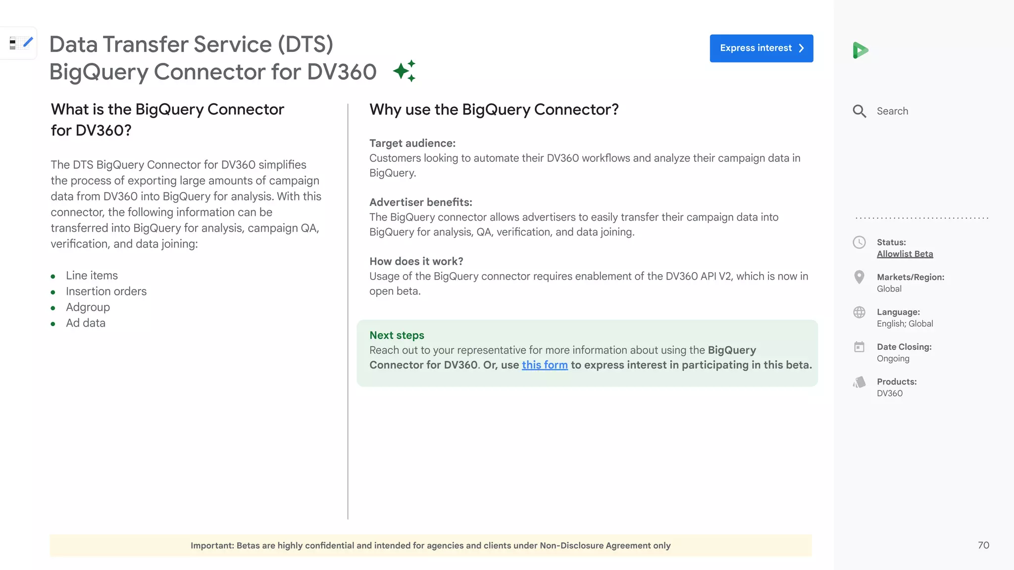 Important: Betas are highly confidential and intended for agencies and clients under Non-Disclosure Agreement only 70
Status:
Allowlist Beta
Markets/Region:
Global
Language:
English; Global
Date Closing:
Ongoing
Products:
DV360
Why use the BigQuery Connector?
Target audience:
Customers looking to automate their DV360 workflows and analyze their campaign data in
BigQuery.
Advertiser benefits:
The BigQuery connector allows advertisers to easily transfer their campaign data into
BigQuery for analysis, QA, verification, and data joining.
How does it work?
Usage of the BigQuery connector requires enablement of the DV360 API V2, which is now in
open beta.
Next steps
Reach out to your representative for more information about using the BigQuery
Connector for DV360. Or, use this form to express interest in participating in this beta.
What is the BigQuery Connector
for DV360?
The DTS BigQuery Connector for DV360 simplifies
the process of exporting large amounts of campaign
data from DV360 into BigQuery for analysis. With this
connector, the following information can be
transferred into BigQuery for analysis, campaign QA,
verification, and data joining:
● Line items
● Insertion orders
● Adgroup
● Ad data
Data Transfer Service (DTS)
BigQuery Connector for DV360
Search
Express interest
 