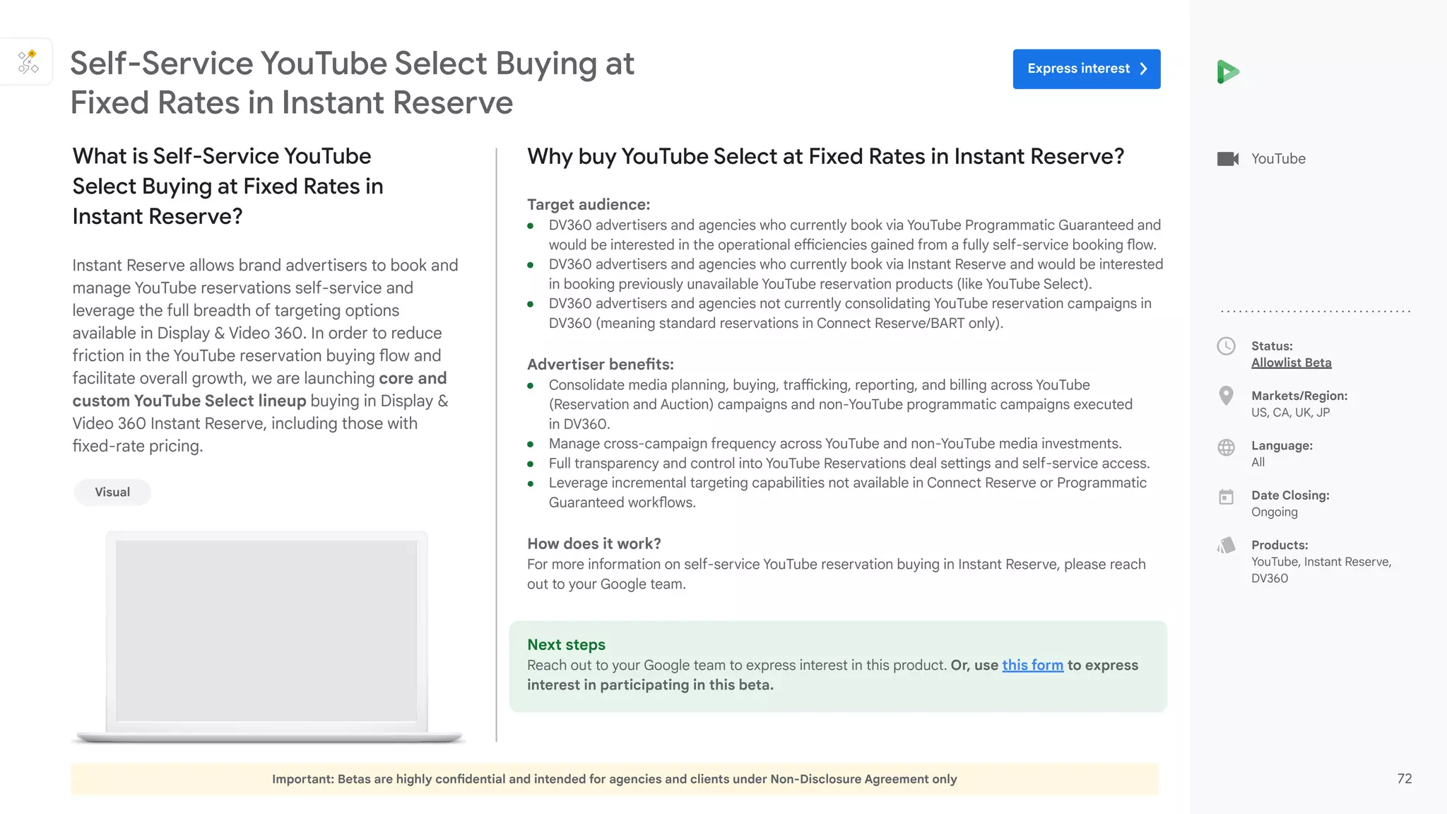 Important: Betas are highly confidential and intended for agencies and clients under Non-Disclosure Agreement only 72
Status:
Allowlist Beta
Markets/Region:
US, CA, UK, JP
Language:
All
Date Closing:
Ongoing
Products:
YouTube, Instant Reserve,
DV360
Why buy YouTube Select at Fixed Rates in Instant Reserve?
Target audience:
● DV360 advertisers and agencies who currently book via YouTube Programmatic Guaranteed and
would be interested in the operational efficiencies gained from a fully self-service booking flow.
● DV360 advertisers and agencies who currently book via Instant Reserve and would be interested
in booking previously unavailable YouTube reservation products (like YouTube Select).
● DV360 advertisers and agencies not currently consolidating YouTube reservation campaigns in
DV360 (meaning standard reservations in Connect Reserve/BART only).
Advertiser benefits:
● Consolidate media planning, buying, trafficking, reporting, and billing across YouTube
(Reservation and Auction) campaigns and non-YouTube programmatic campaigns executed
in DV360.
● Manage cross-campaign frequency across YouTube and non-YouTube media investments.
● Full transparency and control into YouTube Reservations deal settings and self-service access.
● Leverage incremental targeting capabilities not available in Connect Reserve or Programmatic
Guaranteed workflows.
How does it work?
For more information on self-service YouTube reservation buying in Instant Reserve, please reach
out to your Google team.
Next steps
Reach out to your Google team to express interest in this product. Or, use this form to express
interest in participating in this beta.
What is Self-Service YouTube
Select Buying at Fixed Rates in
Instant Reserve?
Instant Reserve allows brand advertisers to book and
manage YouTube reservations self-service and
leverage the full breadth of targeting options
available in Display & Video 360. In order to reduce
friction in the YouTube reservation buying flow and
facilitate overall growth, we are launching core and
custom YouTube Select lineup buying in Display &
Video 360 Instant Reserve, including those with
fixed-rate pricing.
Self-Service YouTube Select Buying at
Fixed Rates in Instant Reserve
YouTube
Visual
Express interest
 