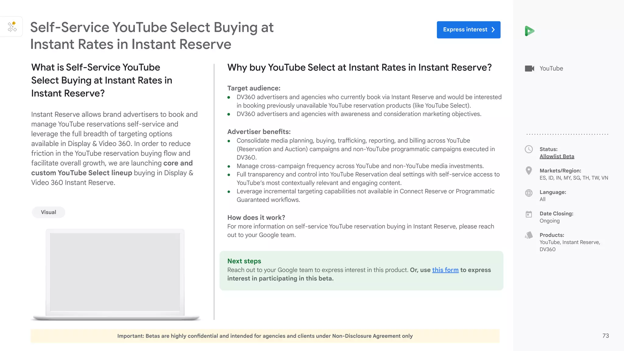 Important: Betas are highly confidential and intended for agencies and clients under Non-Disclosure Agreement only 73
Status:
Allowlist Beta
Markets/Region:
ES, ID, IN, MY, SG, TH, TW, VN
Language:
All
Date Closing:
Ongoing
Products:
YouTube, Instant Reserve,
DV360
Why buy YouTube Select at Instant Rates in Instant Reserve?
Target audience:
● DV360 advertisers and agencies who currently book via Instant Reserve and would be interested
in booking previously unavailable YouTube reservation products (like YouTube Select).
● DV360 advertisers and agencies with awareness and consideration marketing objectives.
Advertiser benefits:
● Consolidate media planning, buying, trafficking, reporting, and billing across YouTube
(Reservation and Auction) campaigns and non-YouTube programmatic campaigns executed in
DV360.
● Manage cross-campaign frequency across YouTube and non-YouTube media investments.
● Full transparency and control into YouTube Reservation deal settings with self-service access to
YouTube’s most contextually relevant and engaging content.
● Leverage incremental targeting capabilities not available in Connect Reserve or Programmatic
Guaranteed workflows.
How does it work?
For more information on self-service YouTube reservation buying in Instant Reserve, please reach
out to your Google team.
Next steps
Reach out to your Google team to express interest in this product. Or, use this form to express
interest in participating in this beta.
What is Self-Service YouTube
Select Buying at Instant Rates in
Instant Reserve?
Instant Reserve allows brand advertisers to book and
manage YouTube reservations self-service and
leverage the full breadth of targeting options
available in Display & Video 360. In order to reduce
friction in the YouTube reservation buying flow and
facilitate overall growth, we are launching core and
custom YouTube Select lineup buying in Display &
Video 360 Instant Reserve.
Self-Service YouTube Select Buying at
Instant Rates in Instant Reserve
YouTube
Visual
Express interest
 