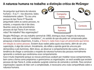 A natureza humana no trabalho: a distinção crítica de McGregor
Douglas McGregor, em seu trabalho seminal de 1960, distinguiu duas imagens da natureza
humana, onde apenas uma é “verdadeira”, no sentido de que ela pode ser comprovada pelas
pesquisas e teorias disponíveis. A outra, a Teoria X, nada mais é que um preconceito que temos
em relação às outras pessoas. Existem duas razões pelas quais essa teoria, além de ser uma
superstição, é algo tão comum. Inicialmente, ela reflete a opinião geral de uma era pré-
democrática e pré-iluminista. Além disso, ao observar o comportamento dos outros, temos a
tendência de chegar a conclusões a respeito da natureza humana das pessoas normalmente
ignorando o contexto que condicionou esse comportamento.
Isso é muito importante porque as nossas premissas acabam por modelar nosso comportamento,
bem como a forma como projetamos e gerenciamos as organizações: se você acredita que existem
pessoas do tipo Teoria X, então acabarão surgindo sistemas de comando e controle. Para construir
organizações capazes de lidar com a complexidade, é necessária uma visão compartilhada sobre a
natureza humana.
Comporta-
mento
Natureza
humana
Contexto
Ao perguntar qual teoria da natureza
humana – X ou Y – nos descreve, todos
imediatamente sabem: “Eu sou uma
pessoa do tipo Teoria Y!”Quando
perguntado sobre as outras pessoas, no
entanto, a resposta não é tão clara.
Quantas vezes já não encontramos
pessoas do tipo Teoria X em nossas
vidas? No trabalho? Nas organizações?
 
