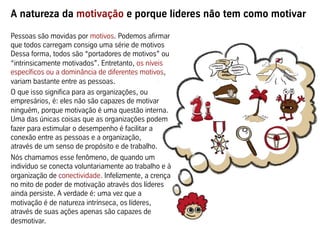 A natureza da motivação e porque líderes não tem como motivar
Pessoas são movidas por motivos. Podemos afirmar
que todos carregam consigo uma série de motivos
Dessa forma, todos são “portadores de motivos” ou
“intrinsicamente motivados”. Entretanto, os níveis
específicos ou a dominância de diferentes motivos,
variam bastante entre as pessoas.
O que isso significa para as organizações, ou
empresários, é: eles não são capazes de motivar
ninguém, porque motivação é uma questão interna.
Uma das únicas coisas que as organizações podem
fazer para estimular o desempenho é facilitar a
conexão entre as pessoas e a organização,
através de um senso de propósito e de trabalho.
Nós chamamos esse fenômeno, de quando um
indivíduo se conecta voluntariamente ao trabalho e à
organização de conectividade. Infelizmente, a crença
no mito de poder de motivação através dos líderes
ainda persiste. A verdade é: uma vez que a
motivação é de natureza intrínseca, os líderes,
através de suas ações apenas são capazes de
desmotivar.
 