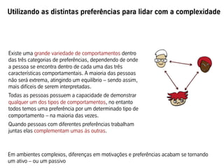 Utilizando as distintas preferências para lidar com a complexidade
Existe uma grande variedade de comportamentos dentro
das três categorias de preferências, dependendo de onde
a pessoa se encontra dentro de cada uma das três
características comportamentais. A maioria das pessoas
não será extrema, atingindo um equilíbrio – sendo assim,
mais difíceis de serem interpretadas.
Todas as pessoas possuem a capacidade de demonstrar
qualquer um dos tipos de comportamentos, no entanto
todos temos uma preferência por um determinado tipo de
comportamento – na maioria das vezes.
Quando pessoas com diferentes preferências trabalham
juntas elas complementam umas às outras.
Em ambientes complexos, diferenças em motivações e preferências acabam se tornando
um ativo – ou um passivo
 
