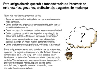 Este artigo aborda questões fundamentais de interesse de
empresários, gestores, profissionais e agentes de mudança
Todos nós nos fazemos perguntas do tipo:
•  Como as organizações podem lidar com um mundo cada vez
mais complexo?
•  Como ajustar uma organização em crescimento, sem cair na
armadilha da burocracia?
•  Como ser capaz de se adequar melhor a novas circunstâncias?
•  Como superar as barreiras que impedem a organização de
atingir uma melhor performance, inovação e crescimento?
•  Como tornar a organização um lugar mais adequado às
pessoas e atingir um maior nível de comprometimento?
•  Como produzir mudanças profundas, vencendo as barreiras?
Neste artigo demonstramos que, para lidar com estas questões,
devemos criar organizações capazes de lidar fortemente com a
complexidade ao mesmo tempo em que as pessoas sejam
levadas em consideração. Também discutimos como isso pode
ser feito. Você vai aprender sobre conceitos que tornam possível
projetar organizações inteiras, capazes de lidar com a
complexidade, independentemente de tamanho, idade,
mercado, localização ou cultura.
 
