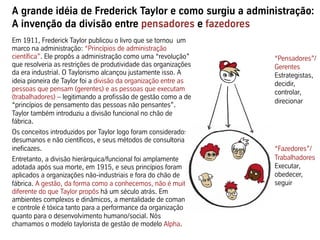 A grande idéia de Frederick Taylor e como surgiu a administração:
A invenção da divisão entre pensadores e fazedores
“Pensadores”/
Gerentes
Estrategistas,
decidir,
controlar,
direcionar
“Fazedores”/
Trabalhadores
Executar,
obedecer,
seguir
Em 1911, Frederick Taylor publicou o livro que se tornou um
marco na administração: “Princípios de administração
científica”. Ele propôs a administração como uma “revolução”
que resolveria as restrições de produtividade das organizações
da era industrial. O Taylorismo alcançou justamente isso. A
ideia pioneira de Taylor foi a divisão da organização entre as
pessoas que pensam (gerentes) e as pessoas que executam
(trabalhadores) – legitimando a profissão de gestão como a de
“princípios de pensamento das pessoas não pensantes”.
Taylor também introduziu a divisão funcional no chão de
fábrica.
Os conceitos introduzidos por Taylor logo foram considerados
desumanos e não científicos, e seus métodos de consultoria
ineficazes.
Entretanto, a divisão hierárquica/funcional foi amplamente
adotada após sua morte, em 1915, e seus princípios foram
aplicados a organizações não-industriais e fora do chão de
fábrica. A gestão, da forma como a conhecemos, não é muito
diferente do que Taylor propôs há um século atrás. Em
ambientes complexos e dinâmicos, a mentalidade de comando
e controle é tóxica tanto para a performance da organização
quanto para o desenvolvimento humano/social. Nós
chamamos o modelo taylorista de gestão de modelo Alpha.
 