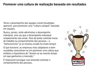 Promover uma cultura de realização baseada em resultados
Torne o desempenho das equipes visível (resultados
apenas!), para promover uma “cultura campeã” baseada
em equipes
Nunca, jamais, tente administrar o desempenho
individual, uma vez que o desempenho individual
simplesmente não existe. Pare de tentar controlar horas
de trabalho ou comportamento das pessoas – o
“behaviorismo” já se mostrou errado há muito tempo!
O que funciona: as empresas mais adaptáveis e bem
sucedidas concentram-se em promover uma cultura que
enfatiza a importância de “divertir-se ao mesmo tempo
em que ganhamos o mercado.”
É impossível conseguir isso tentando controlar o
comportamento das pessoas.
 