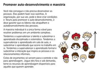 Promover auto-desenvolvimento e maestria
Você não consegue e não precisa desenvolver as
pessoas. Elas podem fazer isso sozinhas. A
organização, por sua vez, pode e deve criar condições
e fóruns para promover o auto-desenvolvimento, e
deve garantir que os líderes não atrapalhem o
autodesenvolvimento das pessoas.
A maestria individual é a única forma viável para
resolver problemas em um ambiente complexo.
Tendemos a supervalorizar o talento e subestimar o
aprendizado disciplinado e sistemático. Tendemos a
supervalorizar o aprendizado em sala de aula, e
subestimar o aprendizado que ocorre no trabalho em
si. Tendemos a supervalorizar o aprendizado formal e
subestimar a interação que inspira as pessoas e os
relacionamentos informais.
Ciclos de orçamentos só servem para o controle e não
para aprendizagem. Jogue eles fora e sob demanda,
torne os recursos de aprendizagem disponíveis para
aqueles que querem aprender.
 