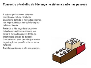 Concentre o trabalho de liderança no sistema e não nas pessoas
A auto-organização em sistemas
complexos é natural. Um limite
claramente definido e mercados externos
nos lugares certos são o suficiente para
definir a direção.
Portanto, a liderança deve forcar seu
trabalho em melhorar o sistema, em
tornar o mercado palpável dentro da
organização através de diálogos
transparentes, e em permitir que a auto-
organização e a pressão entre os pares
funcione.
Trabalhe no sistema e não nas pessoas.
 