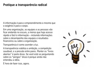Pratique a transparência radical
A informação é para o empreendimento o mesmo que
o oxigênio é para o corpo.
Em uma organização, as equipes e as pessoas vão
ficar andando no escuro, a menos que haja acesso
rápido e fácil à informação – incluindo informações
sobre o desempenho das equipes e resultados
financeiros ou sobre a organização.
Transparência é como acender a luz.
A transparência viabiliza a ambição, a competição
saudável, e a pressão entre pares. Manter os “livros
abertos” é parte disso. Se você está se perguntando
sobre os “perigos” disso é porque ainda não
entendeu a idéia.
É hora de fazer isso, agora.
 