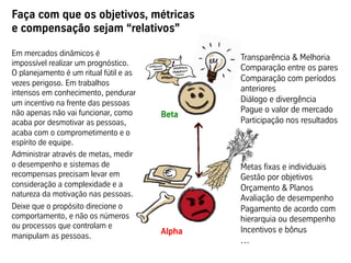 Faça com que os objetivos, métricas
e compensação sejam “relativos”
Metas fixas e individuais
Gestão por objetivos
Orçamento & Planos
Avaliação de desempenho
Pagamento de acordo com
hierarquia ou desempenho
Incentivos e bônus
…
Transparência & Melhoria
Comparação entre os pares
Comparação com períodos
anteriores
Diálogo e divergência
Pague o valor de mercado
Participação nos resultados
…
Em mercados dinâmicos é
impossível realizar um prognóstico.
O planejamento é um ritual fútil e as
vezes perigoso. Em trabalhos
intensos em conhecimento, pendurar
um incentivo na frente das pessoas
não apenas não vai funcionar, como
acaba por desmotivar as pessoas,
acaba com o comprometimento e o
espírito de equipe.
Administrar através de metas, medir
o desempenho e sistemas de
recompensas precisam levar em
consideração a complexidade e a
natureza da motivação nas pessoas.
Deixe que o propósito direcione o
comportamento, e não os números
ou processos que controlam e
manipulam as pessoas.
Beta
	
  
Alpha
	
  
 