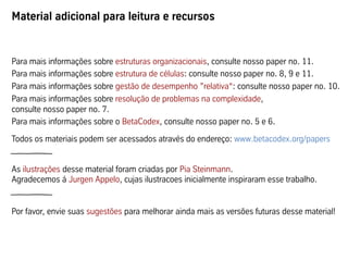 Para mais informações sobre estruturas organizacionais, consulte nosso paper no. 11.
Para mais informações sobre estrutura de células: consulte nosso paper no. 8, 9 e 11.
Para mais informações sobre gestão de desempenho ”relativa“: consulte nosso paper no. 10.
Para mais informações sobre resolução de problemas na complexidade,
consulte nosso paper no. 7.
Para mais informações sobre o BetaCodex, consulte nosso paper no. 5 e 6.
Todos os materiais podem ser acessados através do endereço: www.betacodex.org/papers
As ilustrações desse material foram criadas por Pia Steinmann.
Agradecemos á Jurgen Appelo, cujas ilustracoes inicialmente inspiraram esse trabalho.
Por favor, envie suas sugestões para melhorar ainda mais as versões futuras desse material!
Material adicional para leitura e recursos
 