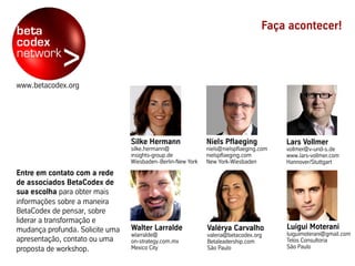 www.betacodex.org
Entre em contato com a rede
de associados BetaCodex de
sua escolha para obter mais
informações sobre a maneira
BetaCodex de pensar, sobre
liderar a transformação e
mudança profunda. Solicite uma
apresentação, contato ou uma
proposta de workshop.
Faça acontecer!
Luigui Moterani
luiguimoterani@gmail.com
Telos Consultoria
São Paulo
Niels Pflaeging
niels@nielspflaeging.com
nielspflaeging.com
New York-Wiesbaden
Valérya Carvalho
valeria@betacodex.org
Betaleadership.com
São Paulo
Silke Hermann
silke.hermann@
insights-group.de
Wiesbaden–Berlin-New York
Walter Larralde
wlarralde@
on-strategy.com.mx
Mexico City
Lars Vollmer
vollmer@v-und-s.de
www.lars-vollmer.com
Hannover/Stuttgart
 