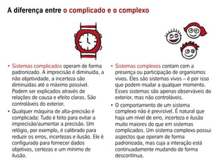 A diferença entre o complicado e o complexo
•  Sistemas complicados operam de forma
padronizado. A imprecisão é diminuída, a
não objetividade, a incerteza são
diminuídas até o máximo possível.
Podem ser explicados através de
relações de causa e efeito claras. São
controláveis do exterior.
•  Qualquer máquina de alta-precisão é
complicada: Tudo é feito para evitar a
imprecisão/aumentar a precisão. Um
relógio, por exemplo, é calibrado para
reduzir os erros, incertezas e ilusão. Ele é
configurado para fornecer dados
objetivos, certezas e um mínimo de
ilusão.
•  Sistemas complexos contam com a
presença ou participação de organismos
vivos. Eles são sistemas vivos – é por isso
que podem mudar a qualquer momento.
Esses sistemas são apenas observáveis do
exterior, mas não controláveis.
•  O comportamento de um sistema
complexo não é previsível. É natural que
haja um nível de erro, incerteza e ilusão
muito maiores do que em sistemas
complicados. Um sistema complexo possui
aspectos que operam de forma
padronizada, mas cuja a interação está
continuadamente mudando de forma
descontínua.
 