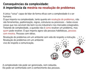 Consequências da complexidade:
A importância da mestria na resolução de problemas
A única “coisa” capaz de lidar de forma eficaz com a complexidade é o ser
humano.
O que importa na complexidade, tanto quanto em resolução de problemas, não
são ferramentas, padronização, regras, estruturas ou processos – todas essas
coisas que nos serviram tão bem na era industrial e nos mercados estagnados.
Tratando de complexidade, a questão não é como resolver um problema, mas
quem pode resolver. O que importa agora são pessoas habilidosas, pessoas
com mestria. Pessoas com idéias.
Resolução de problemas em um ambiente sem vida diz respeito a instrução.
Resolução de problemas em um ambiente
vivo diz respeito a comunicação.
A complexidade não pode ser gerenciada, nem reduzida.
Ela pode ser confrontada com o conhecimento das pessoas.
 