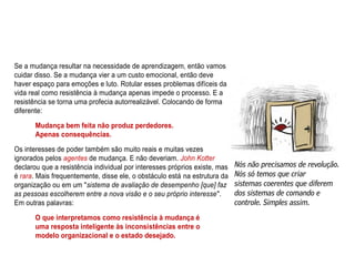 Se a mudança resultar na necessidade de aprendizagem, então vamos
cuidar disso. Se a mudança vier a um custo emocional, então deve
haver espaço para emoções e luto. Rotular esses problemas difíceis da
vida real como resistência à mudança apenas impede o processo. E a
resistência se torna uma profecia autorrealizável. Colocando de forma
diferente:
Mudança bem feita não produz perdedores.
Apenas consequências.
Os interesses de poder também são muito reais e muitas vezes
ignorados pelos agentes de mudança. E não deveriam. John Kotter
declarou que a resistência individual por interesses próprios existe, mas
é rara. Mais frequentemente, disse ele, o obstáculo está na estrutura da
organização ou em um "sistema de avaliação de desempenho [que] faz
as pessoas escolherem entre a nova visão e o seu próprio interesse".
Em outras palavras:
O que interpretamos como resistência à mudança é
uma resposta inteligente às inconsistências entre o
modelo organizacional e o estado desejado.
 