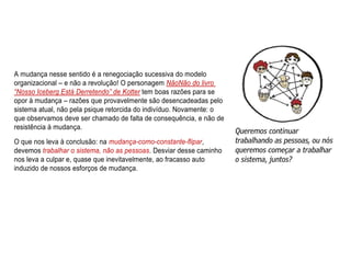 A mudança nesse sentido é a renegociação sucessiva do modelo
organizacional – e não a revolução! O personagem NãoNão do livro
“Nosso Iceberg Está Derretendo” de Kotter tem boas razões para se
opor à mudança – razões que provavelmente são desencadeadas pelo
sistema atual, não pela psique retorcida do indivíduo. Novamente: o
que observamos deve ser chamado de falta de consequência, e não de
resistência à mudança.
O que nos leva à conclusão: na mudança-como-constante-flipar,
devemos trabalhar o sistema, não as pessoas. Desviar desse caminho
nos leva a culpar e, quase que inevitavelmente, ao fracasso auto
induzido de nossos esforços de mudança.
 