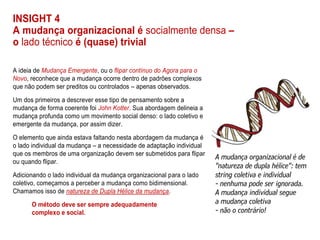 INSIGHT 4
A mudança organizacional é socialmente densa –
o lado técnico é (quase) trivial
A ideia de Mudança Emergente, ou o flipar contínuo do Agora para o
Novo, reconhece que a mudança ocorre dentro de padrões complexos
que não podem ser preditos ou controlados – apenas observados.
Um dos primeiros a descrever esse tipo de pensamento sobre a
mudança de forma coerente foi John Kotter. Sua abordagem delineia a
mudança profunda como um movimento social denso: o lado coletivo e
emergente da mudança, por assim dizer.
O elemento que ainda estava faltando nesta abordagem da mudança é
o lado individual da mudança – a necessidade de adaptação individual
que os membros de uma organização devem ser submetidos para flipar
ou quando flipar.
Adicionando o lado individual da mudança organizacional para o lado
coletivo, começamos a perceber a mudança como bidimensional.
Chamamos isso de natureza de Dupla Hélice da mudança.
O método deve ser sempre adequadamente
complexo e social.
 