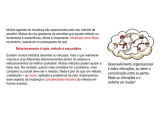 Muitos agentes de mudança são apaixonados pelo seu método de
escolha. Muitos de nós gostamos de acreditar que aquele método ou
ferramenta é maravilhosa, eficaz e impactante. Mudança-como-flipar,
no entanto, baseia-se no pressuposto de que
Relacionamento é tudo, método é secundário.
Existem muitos métodos decentes ou eficazes, mas o que realmente
importa é criar diferentes relacionamentos dentro do sistema e
relacionamentos de melhor qualidade. Muitos métodos podem ajudar a
fazer isso. Na verdade, quanto mais complexo for o problema, mais
complexo ou social deve ser o método. Nada é pior do que um método
cristalizado – ou morto, aplicado a problemas da vida. Exploraremos
esse aspecto da mudança e complexidade-robustez do método em
futuros ensaios.
 
