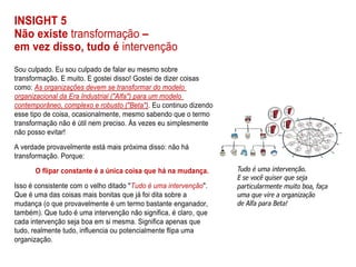INSIGHT 5
Não existe transformação –
em vez disso, tudo é intervenção
Sou culpado. Eu sou culpado de falar eu mesmo sobre
transformação. E muito. E gostei disso! Gostei de dizer coisas
como: As organizações devem se transformar do modelo
organizacional da Era Industrial ("Alfa") para um modelo
contemporâneo, complexo e robusto ("Beta"). Eu continuo dizendo
esse tipo de coisa, ocasionalmente, mesmo sabendo que o termo
transformação não é útil nem preciso. Às vezes eu simplesmente
não posso evitar!
A verdade provavelmente está mais próxima disso: não há
transformação. Porque:
O flipar constante é a única coisa que há na mudança.
Isso é consistente com o velho ditado "Tudo é uma intervenção".
Que é uma das coisas mais bonitas que já foi dita sobre a
mudança (o que provavelmente é um termo bastante enganador,
também). Que tudo é uma intervenção não significa, é claro, que
cada intervenção seja boa em si mesma. Significa apenas que
tudo, realmente tudo, influencia ou potencialmente flipa uma
organização.
 